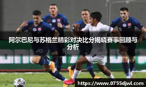 阿尔巴尼与苏格兰精彩对决比分揭晓赛事回顾与分析
